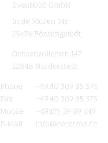 EventCOS GmbH In de Musen 14c 25474 Bönningstedt   Ochsenzollerstr. 147 22848 Norderstedt   Phone		+49.40 309 85 374 Fax		+49.40 309 85 375 Mobile	+49.173 39 89 449 E-Mail		info@eventcos.de