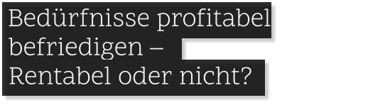 .Bedürfnisse profitabel   befriedigen – .    Rentabel oder nicht? .